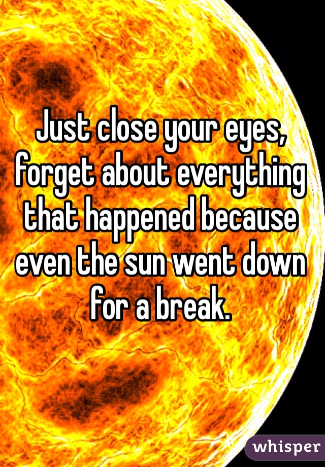 Just close your eyes, forget about everything that happened because even the sun went down for a break.