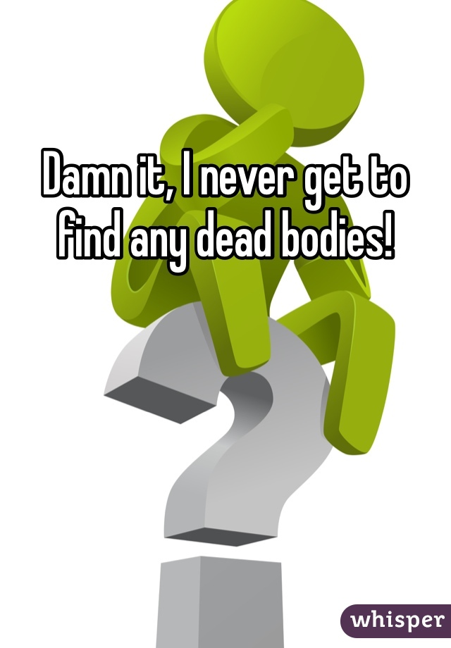Damn it, I never get to find any dead bodies!