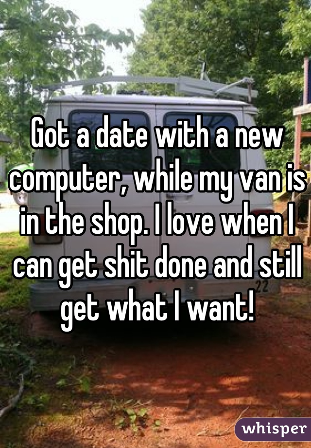 Got a date with a new computer, while my van is in the shop. I love when I can get shit done and still get what I want!