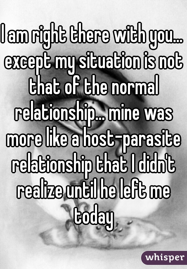 I am right there with you... except my situation is not that of the normal relationship... mine was more like a host-parasite relationship that I didn't realize until he left me today
