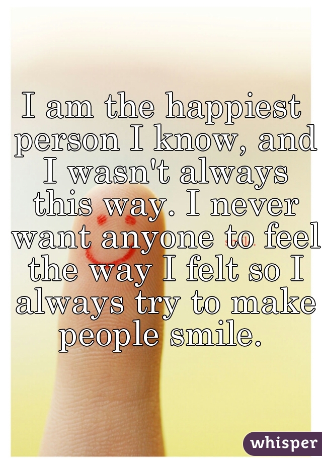 I am the happiest person I know, and I wasn't always this way. I never want anyone to feel the way I felt so I always try to make people smile. 