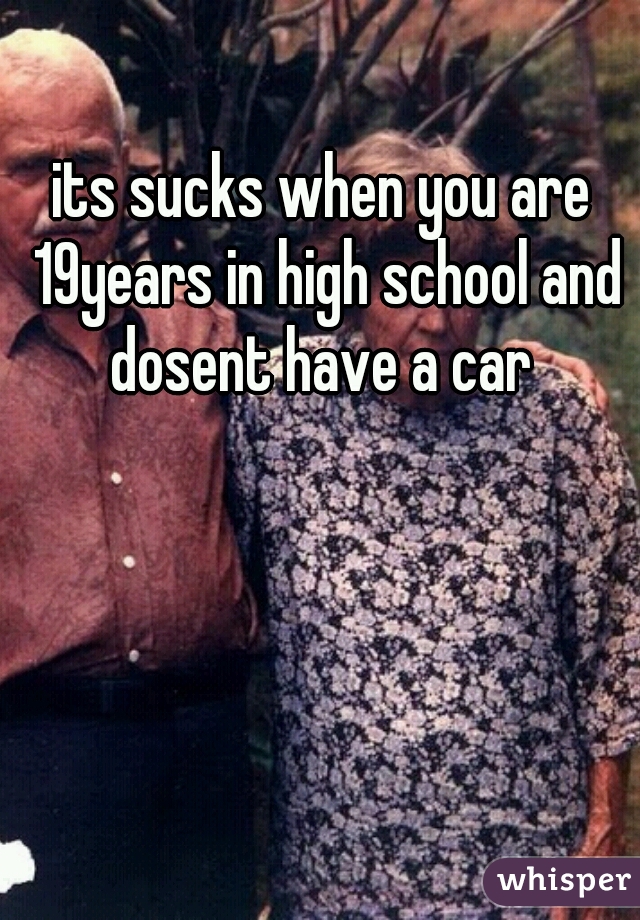 its sucks when you are 19years in high school and dosent have a car 