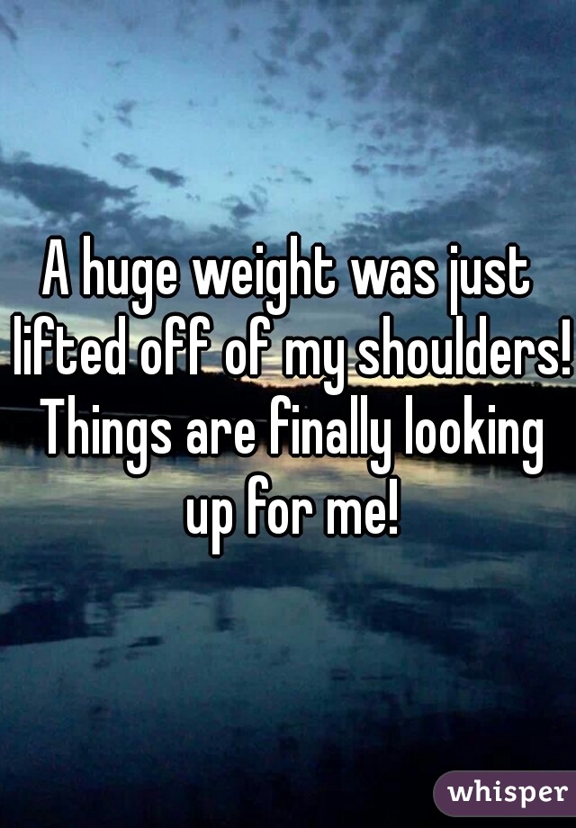 A huge weight was just lifted off of my shoulders! Things are finally looking up for me!