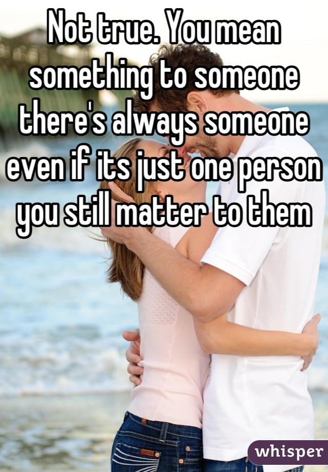 Not true. You mean something to someone there's always someone even if its just one person you still matter to them