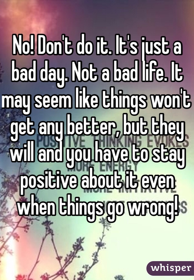 No! Don't do it. It's just a bad day. Not a bad life. It may seem like things won't get any better, but they will and you have to stay positive about it even when things go wrong! 