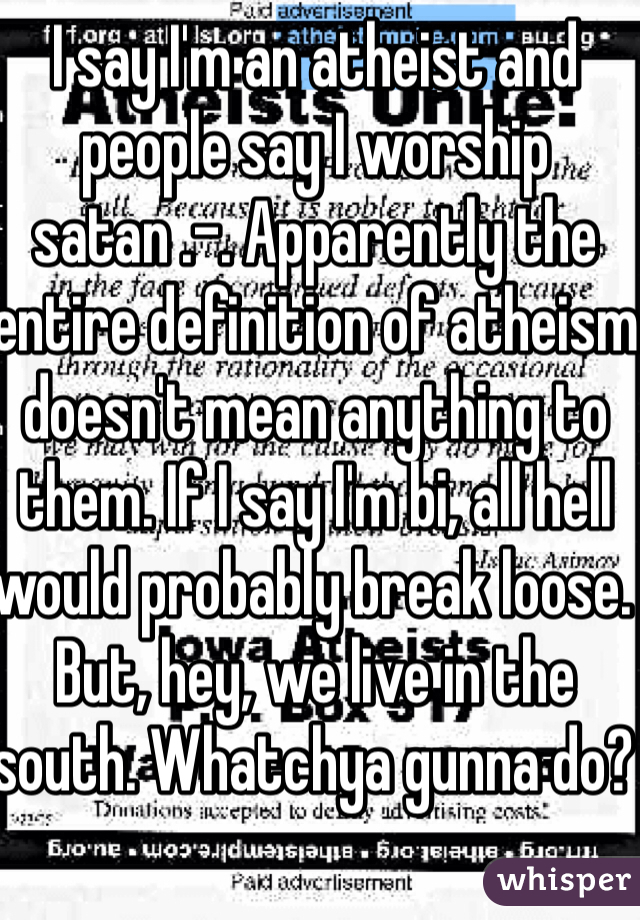 I say I'm an atheist and people say I worship satan .-. Apparently the entire definition of atheism doesn't mean anything to them. If I say I'm bi, all hell would probably break loose. But, hey, we live in the south. Whatchya gunna do? 