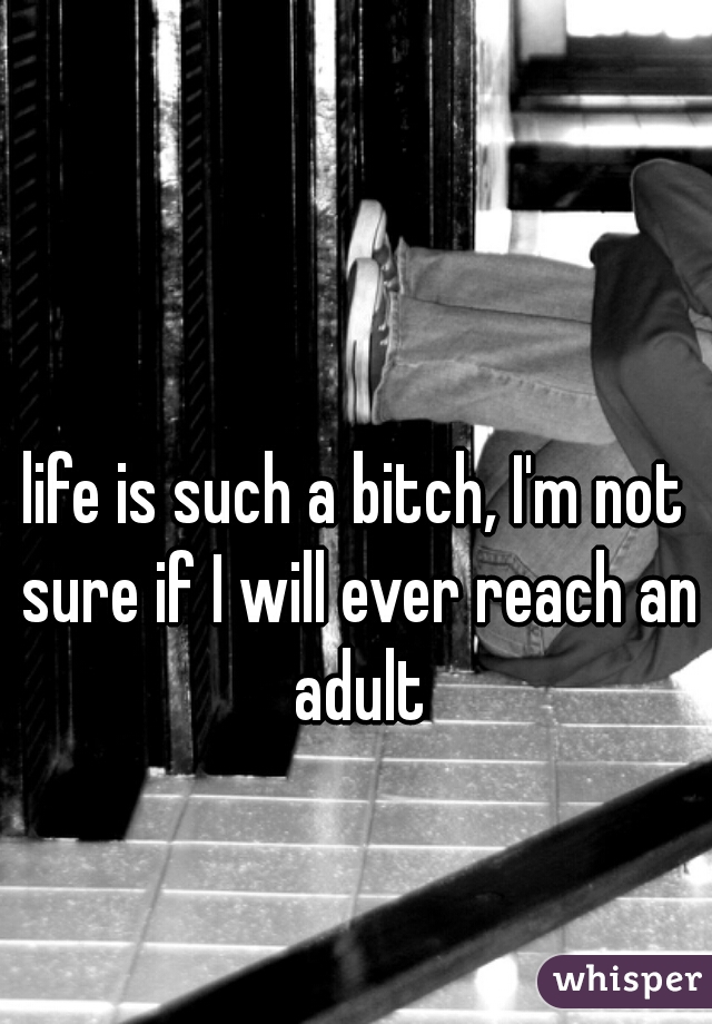life is such a bitch, I'm not sure if I will ever reach an adult