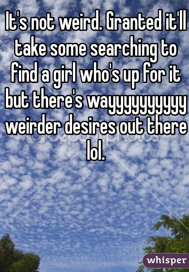 It's not weird. Granted it'll take some searching to find a girl who's up for it but there's wayyyyyyyyyy weirder desires out there lol. 