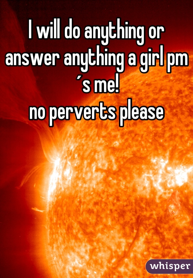 I will do anything or answer anything a girl pm´s me!
no perverts please