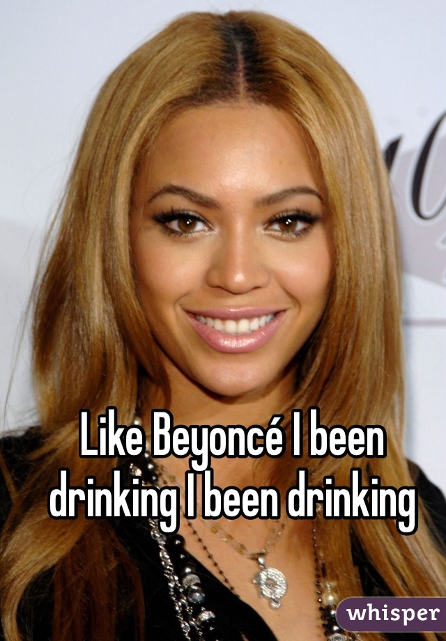 Like Beyoncé I been drinking I been drinking