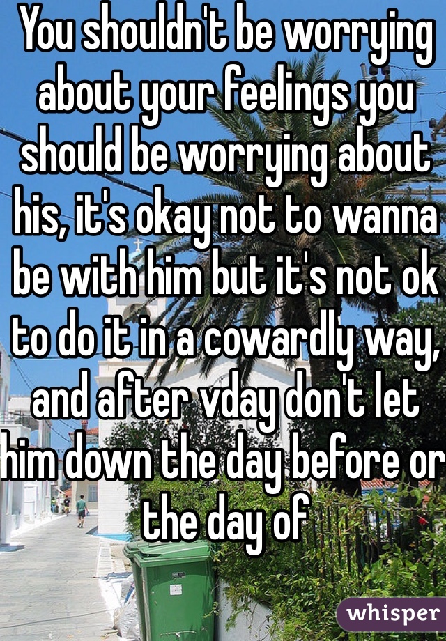 You shouldn't be worrying about your feelings you should be worrying about his, it's okay not to wanna be with him but it's not ok to do it in a cowardly way, and after vday don't let him down the day before or the day of