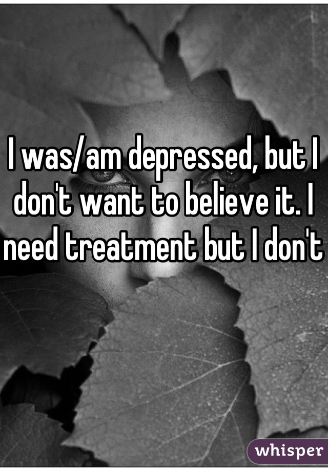 I was/am depressed, but I don't want to believe it. I need treatment but I don't 