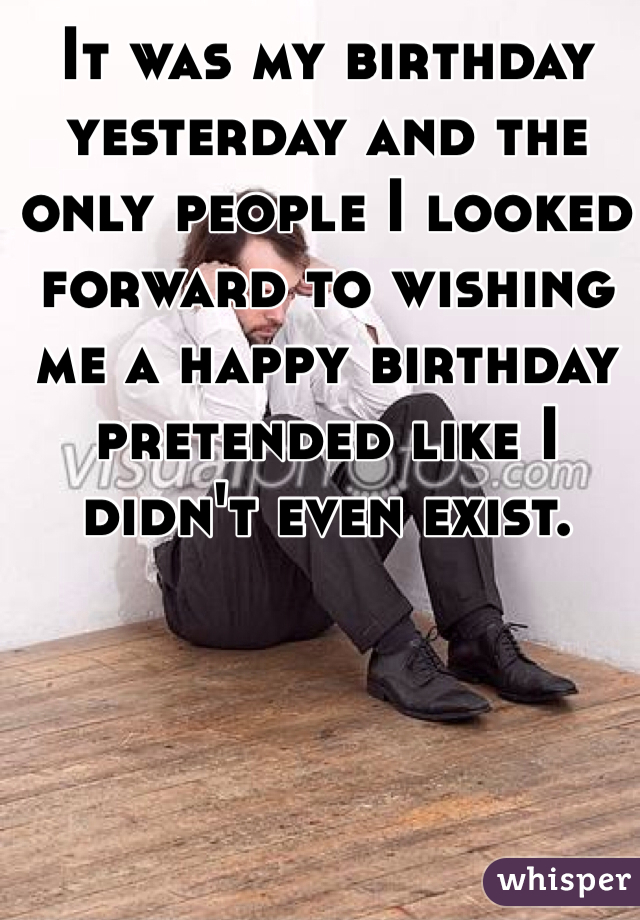 It was my birthday yesterday and the only people I looked forward to wishing me a happy birthday pretended like I didn't even exist.
