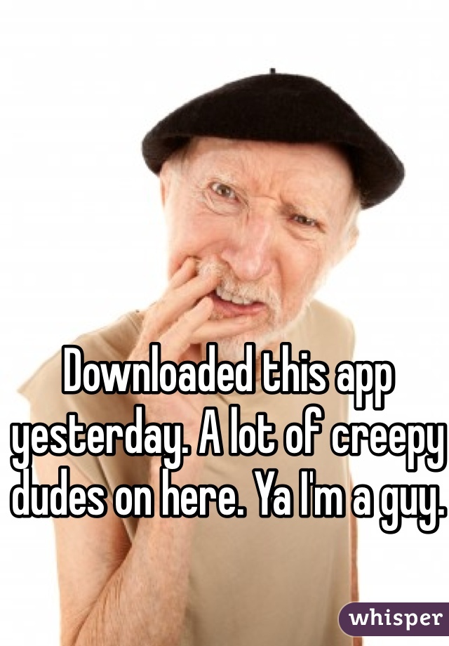 Downloaded this app yesterday. A lot of creepy dudes on here. Ya I'm a guy.
