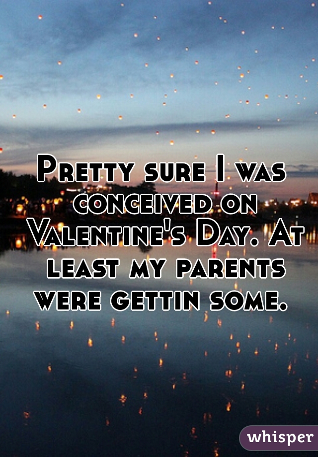Pretty sure I was conceived on Valentine's Day. At least my parents were gettin some. 