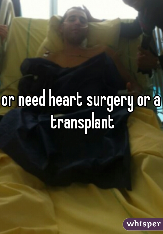 or need heart surgery or a transplant
