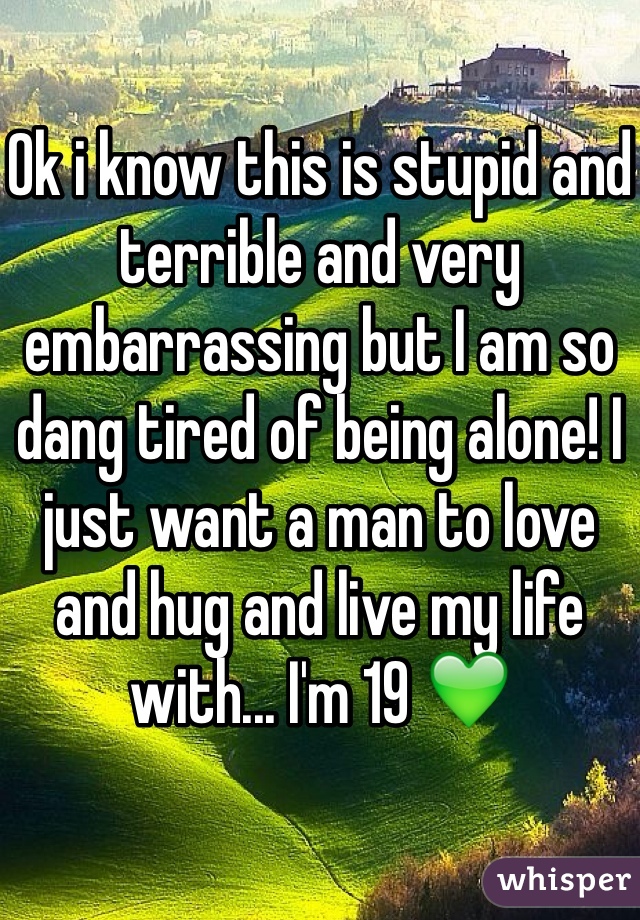 Ok i know this is stupid and terrible and very embarrassing but I am so dang tired of being alone! I just want a man to love and hug and live my life with... I'm 19 💚