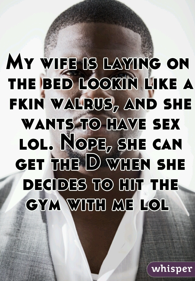My wife is laying on the bed lookin like a fkin walrus, and she wants to have sex lol. Nope, she can get the D when she decides to hit the gym with me lol 