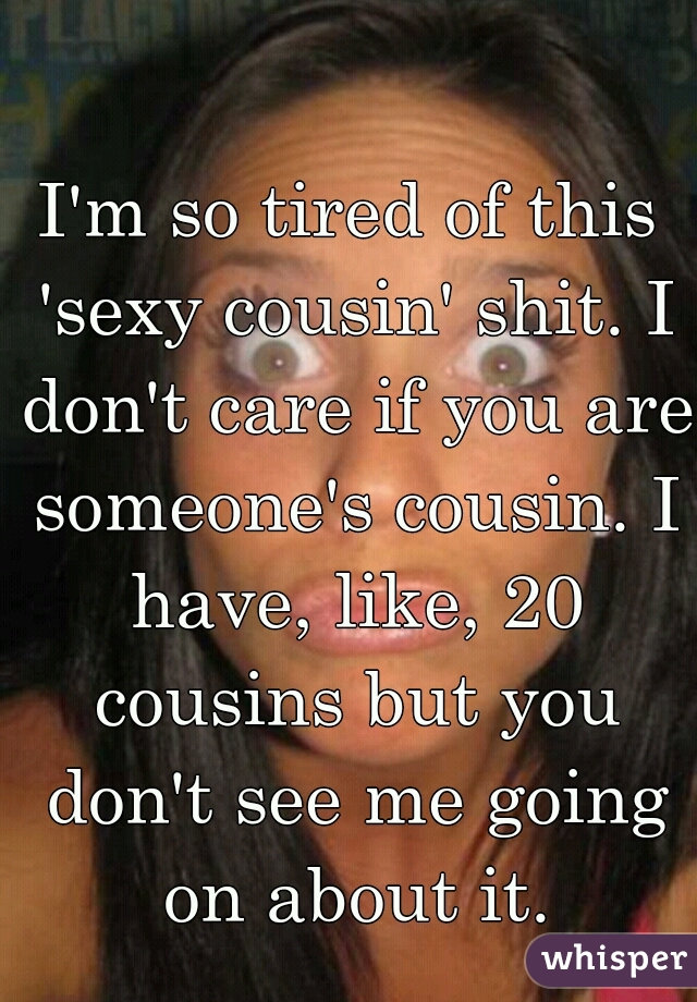 I'm so tired of this 'sexy cousin' shit. I don't care if you are someone's cousin. I have, like, 20 cousins but you don't see me going on about it.
