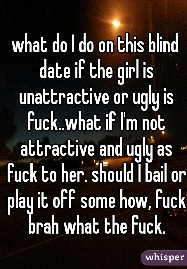 what do I do on this blind date if the girl is unattractive or ugly is fuck..what if I'm not attractive and ugly as fuck to her. should I bail or play it off some how, fuck brah what the fuck.