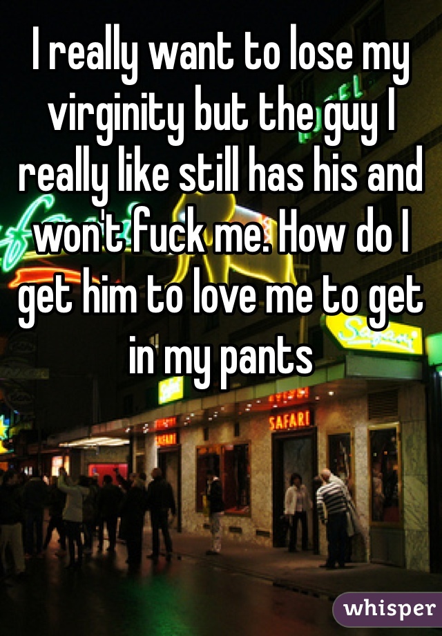 I really want to lose my virginity but the guy I really like still has his and won't fuck me. How do I get him to love me to get in my pants 