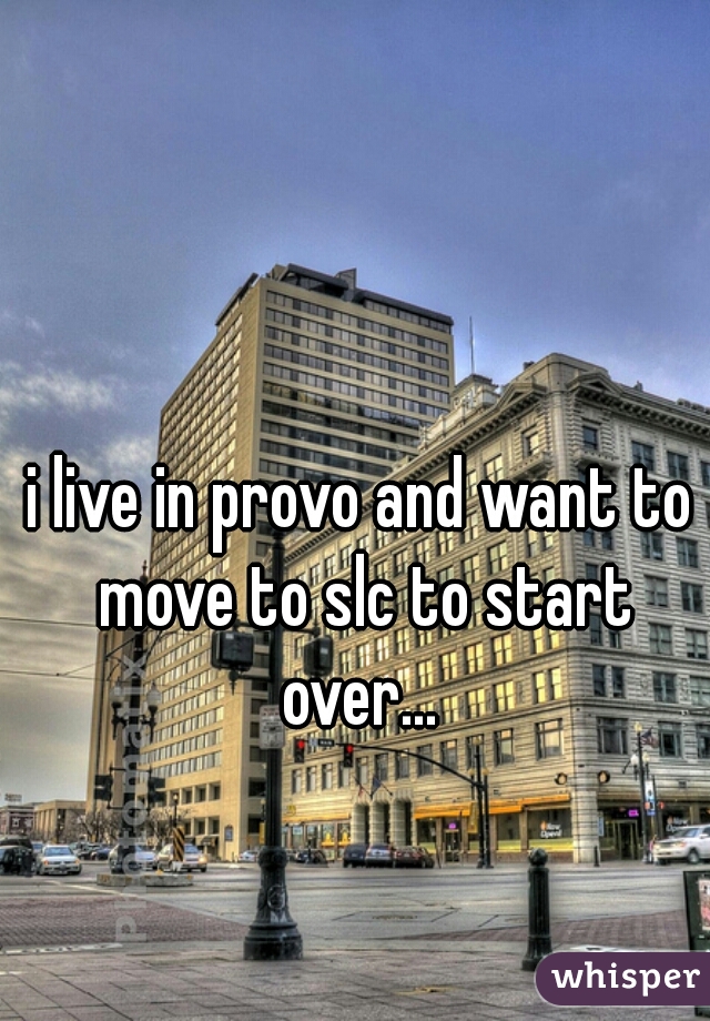i live in provo and want to move to slc to start over... 