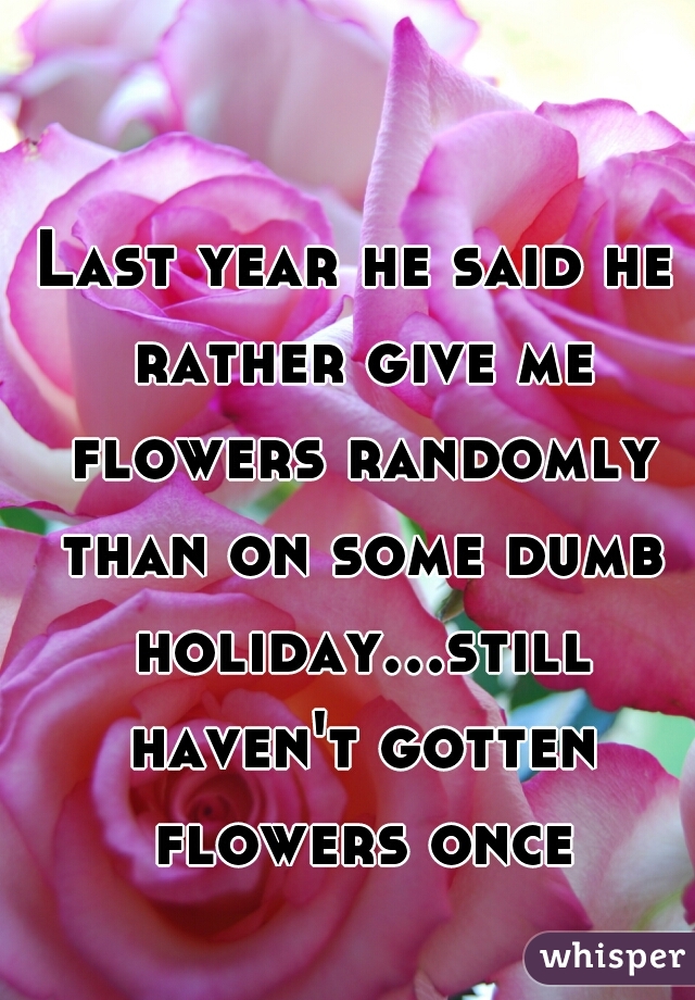Last year he said he rather give me flowers randomly than on some dumb holiday...still haven't gotten flowers once 