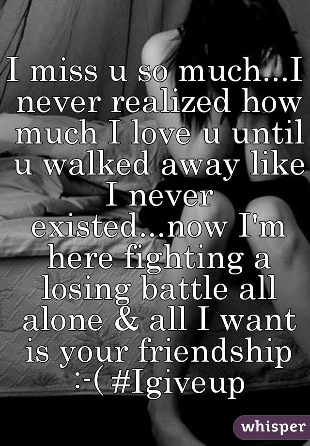 I miss u so much...I never realized how much I love u until u walked away like I never existed...now I'm here fighting a losing battle all alone & all I want is your friendship :-( #Igiveup