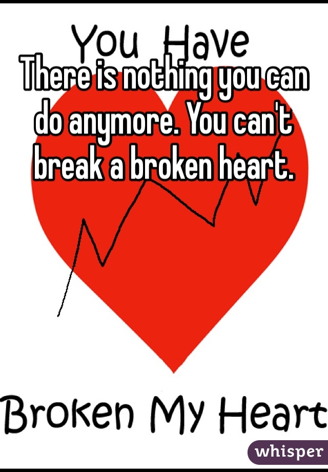 There is nothing you can do anymore. You can't break a broken heart. 