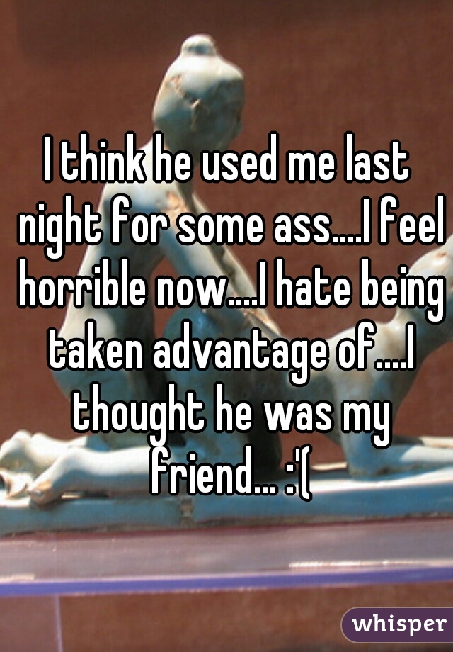 I think he used me last night for some ass....I feel horrible now....I hate being taken advantage of....I thought he was my friend... :'(