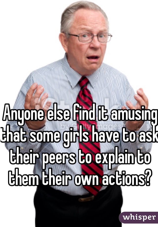 Anyone else find it amusing that some girls have to ask their peers to explain to them their own actions?