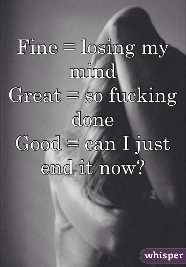 Fine = losing my mind
Great = so fucking done
Good = can I just end it now?