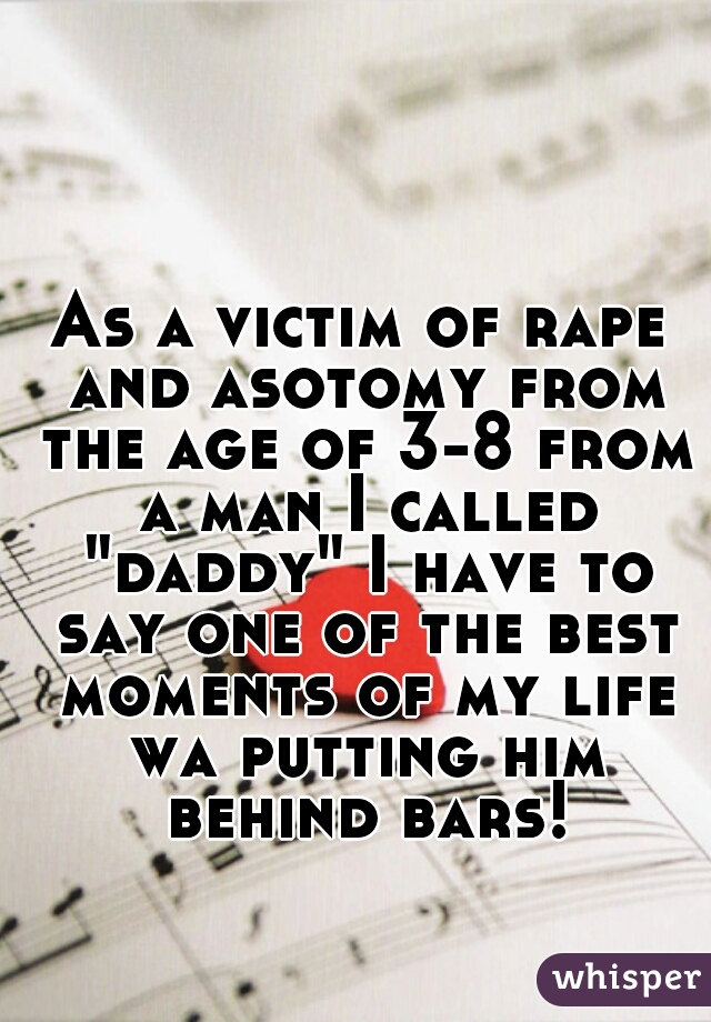 As a victim of rape and asotomy from the age of 3-8 from a man I called "daddy" I have to say one of the best moments of my life wa putting him behind bars!
