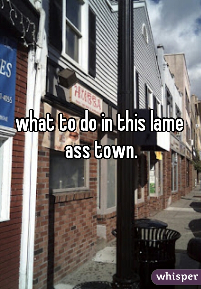 what to do in this lame ass town.
