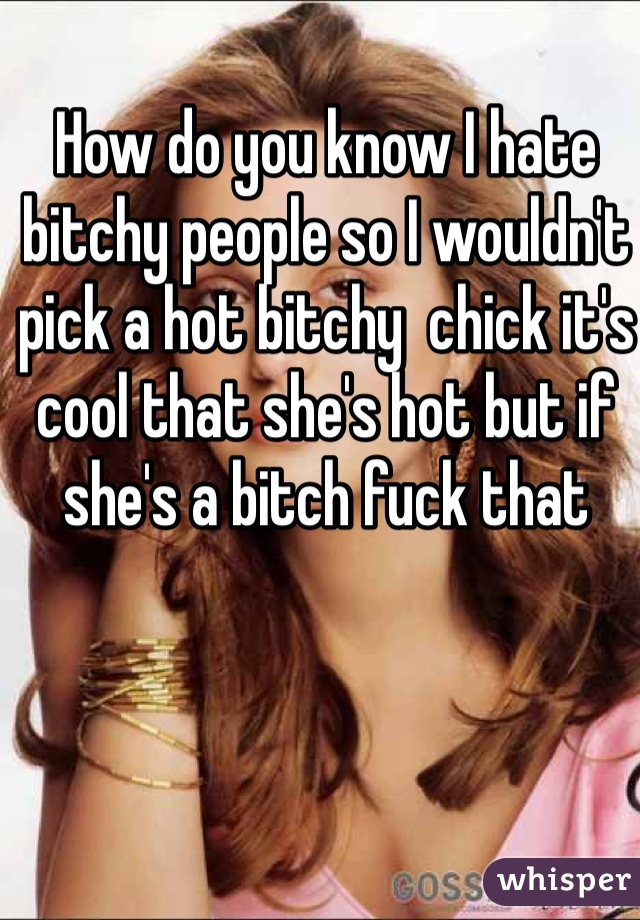 How do you know I hate bitchy people so I wouldn't  pick a hot bitchy  chick it's cool that she's hot but if she's a bitch fuck that
