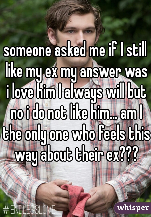 someone asked me if I still like my ex my answer was i love him I always will but no i do not like him... am I the only one who feels this way about their ex???