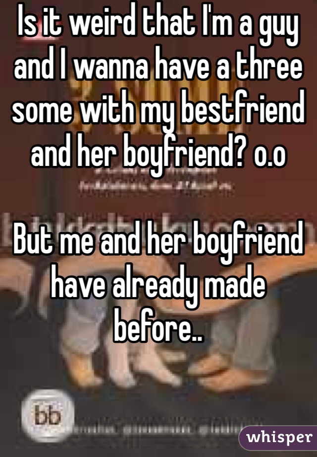 Is it weird that I'm a guy and I wanna have a three some with my bestfriend and her boyfriend? o.o 

But me and her boyfriend have already made before.. 