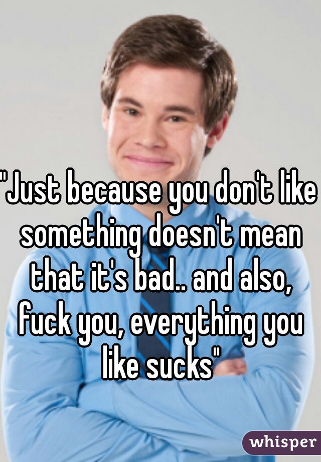 "Just because you don't like something doesn't mean that it's bad.. and also, fuck you, everything you like sucks"