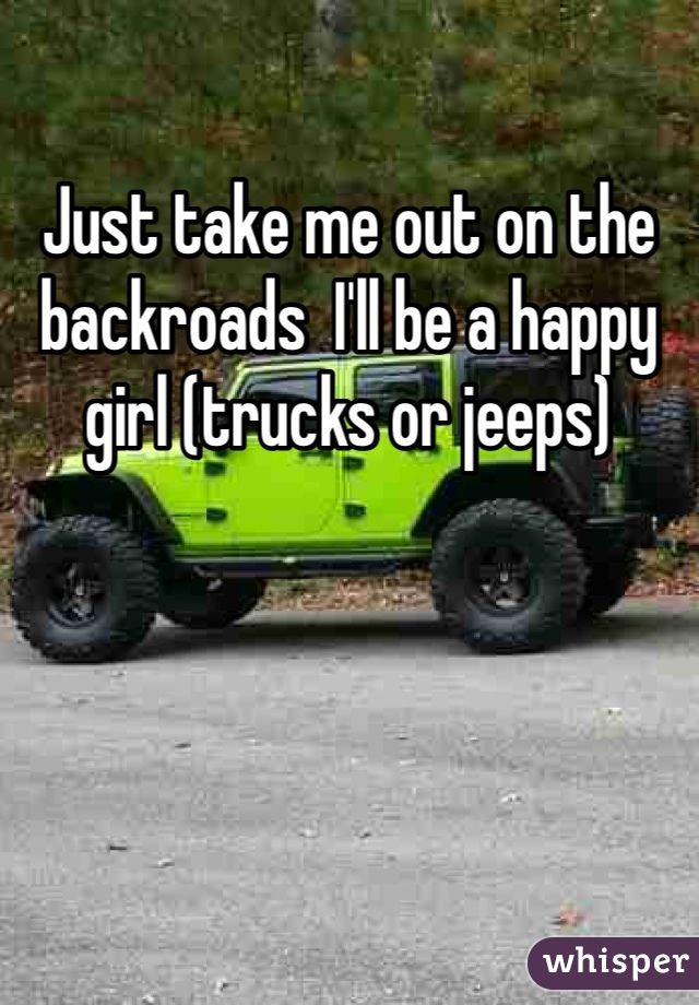 Just take me out on the backroads  I'll be a happy girl (trucks or jeeps) 
