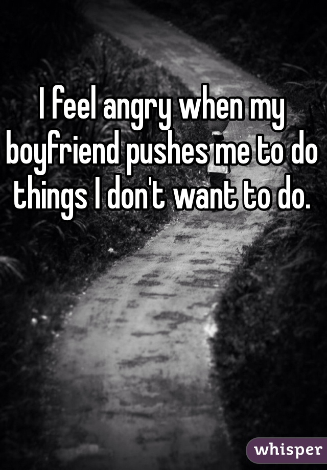 I feel angry when my boyfriend pushes me to do things I don't want to do.