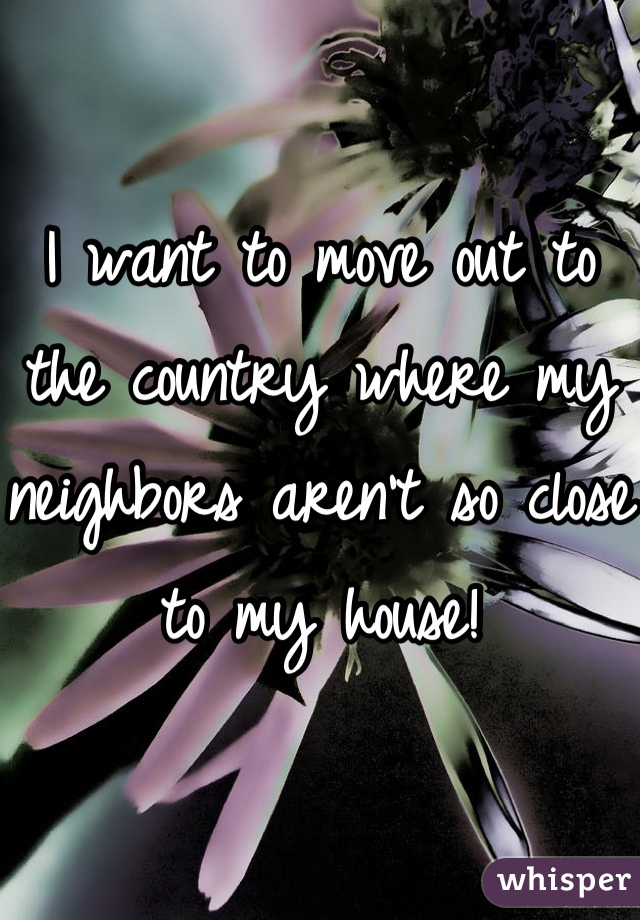 I want to move out to the country where my neighbors aren't so close to my house!