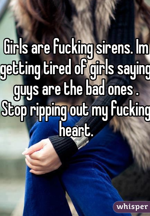 Girls are fucking sirens. Im getting tired of girls saying guys are the bad ones . Stop ripping out my fucking heart.