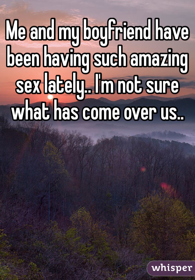 Me and my boyfriend have been having such amazing sex lately.. I'm not sure what has come over us.. 