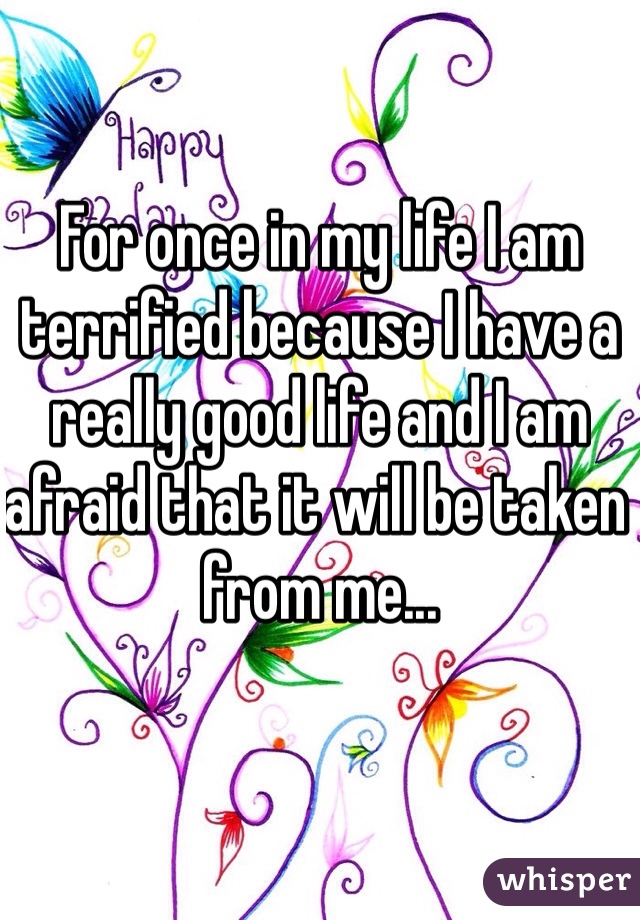 For once in my life I am terrified because I have a really good life and I am afraid that it will be taken from me... 