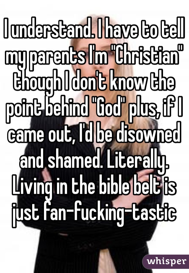 I understand. I have to tell my parents I'm "Christian" though I don't know the point behind "God" plus, if I came out, I'd be disowned and shamed. Literally. Living in the bible belt is just fan-fucking-tastic