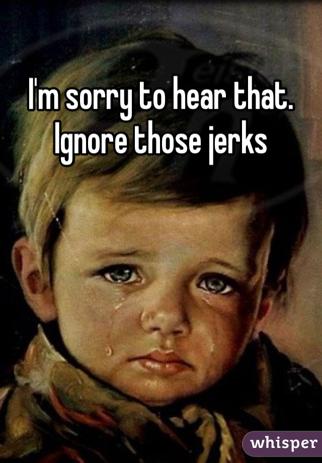 I'm sorry to hear that.
Ignore those jerks
