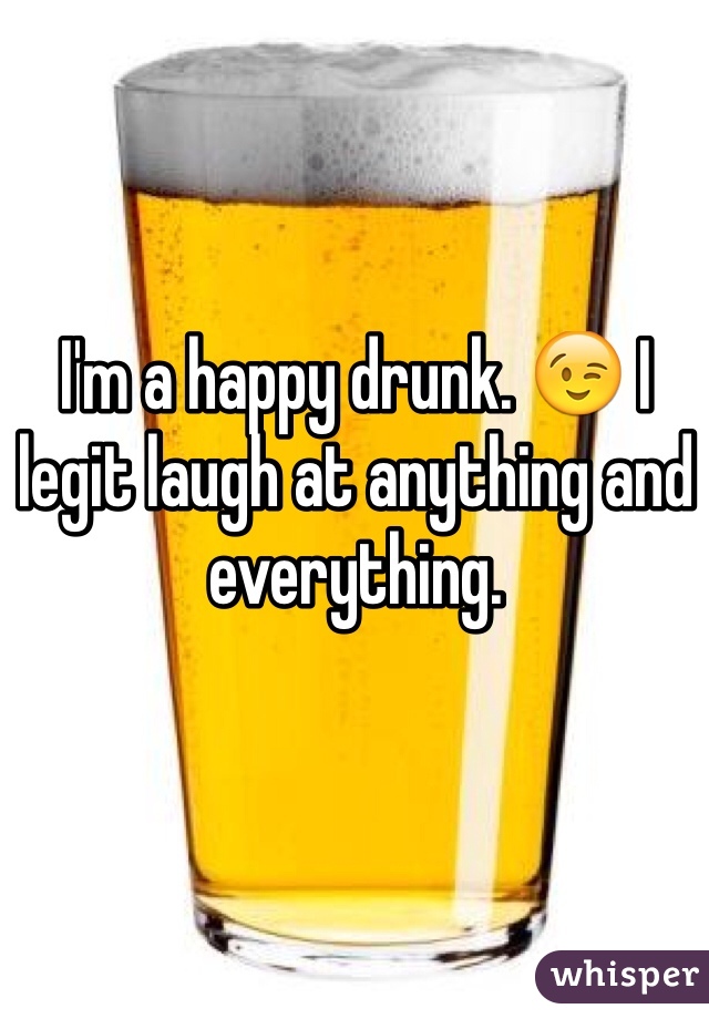 I'm a happy drunk. 😉 I legit laugh at anything and everything.