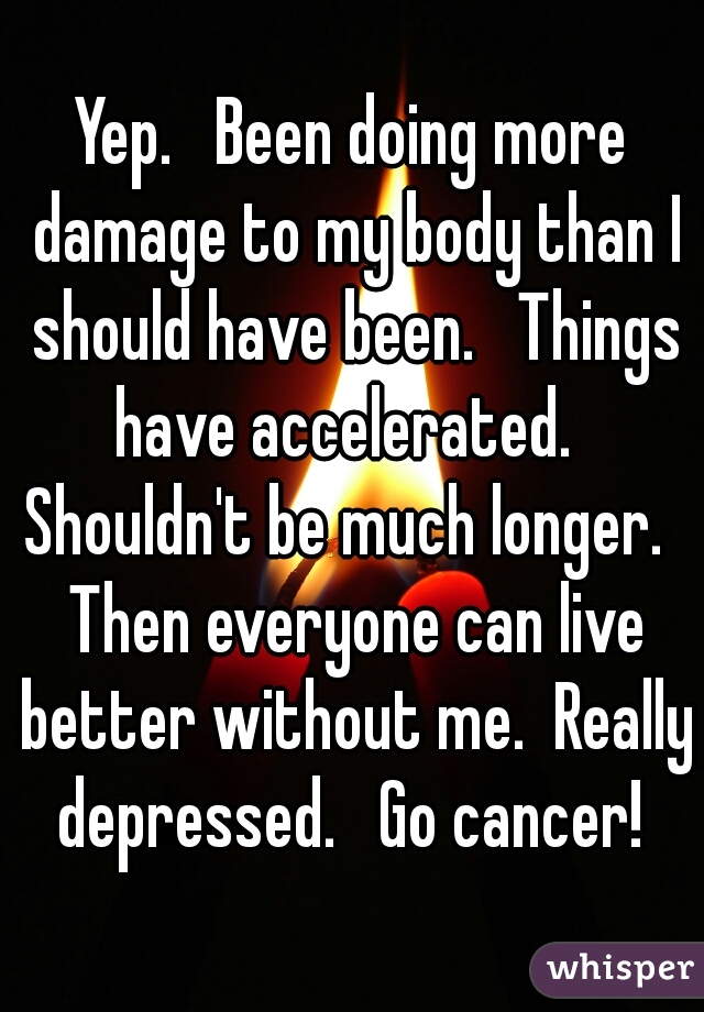 Yep.   Been doing more damage to my body than I should have been.   Things have accelerated.   Shouldn't be much longer.   Then everyone can live better without me.  Really depressed.   Go cancer! 