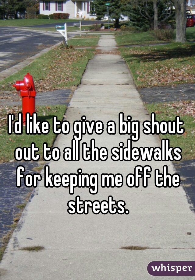 I'd like to give a big shout out to all the sidewalks for keeping me off the streets.