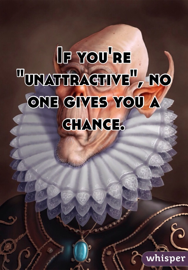 If you're "unattractive", no one gives you a chance.